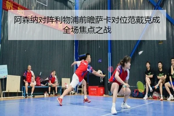 阿森纳对阵利物浦前瞻萨卡对位范戴克成全场焦点之战